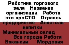 Работник торгового зала › Название организации ­ Работа-это проСТО › Отрасль предприятия ­ Алкоголь, напитки › Минимальный оклад ­ 24 300 - Все города Работа » Вакансии   . Мордовия респ.
